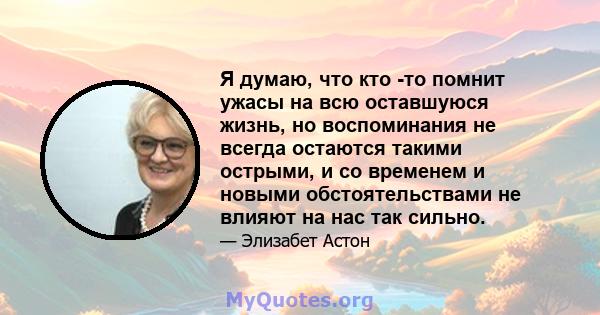 Я думаю, что кто -то помнит ужасы на всю оставшуюся жизнь, но воспоминания не всегда остаются такими острыми, и со временем и новыми обстоятельствами не влияют на нас так сильно.