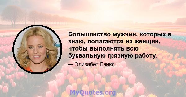 Большинство мужчин, которых я знаю, полагаются на женщин, чтобы выполнять всю буквальную грязную работу.