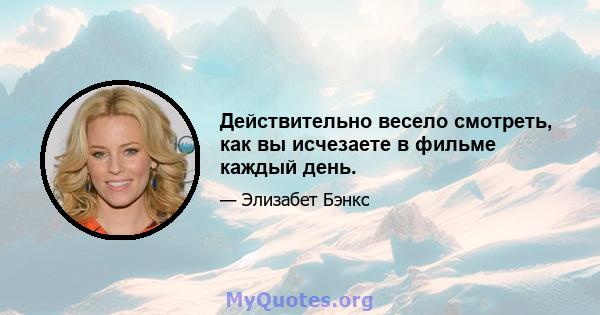 Действительно весело смотреть, как вы исчезаете в фильме каждый день.