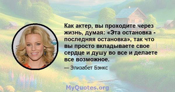 Как актер, вы проходите через жизнь, думая: «Эта остановка - последняя остановка», так что вы просто вкладываете свое сердце и душу во все и делаете все возможное.