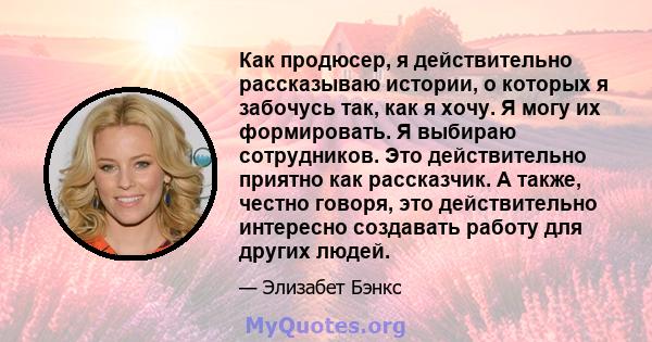 Как продюсер, я действительно рассказываю истории, о которых я забочусь так, как я хочу. Я могу их формировать. Я выбираю сотрудников. Это действительно приятно как рассказчик. А также, честно говоря, это действительно