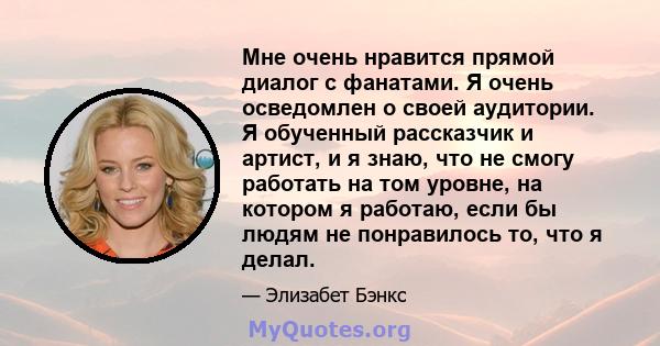 Мне очень нравится прямой диалог с фанатами. Я очень осведомлен о своей аудитории. Я обученный рассказчик и артист, и я знаю, что не смогу работать на том уровне, на котором я работаю, если бы людям не понравилось то,