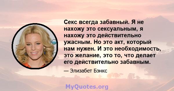 Секс всегда забавный. Я не нахожу это сексуальным, я нахожу это действительно ужасным. Но это акт, который нам нужен. И это необходимость, это желание, это то, что делает его действительно забавным.