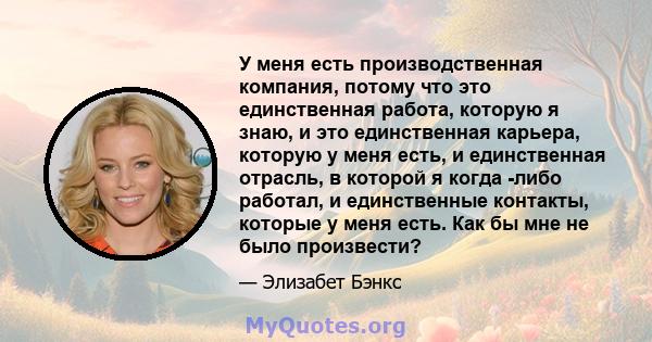 У меня есть производственная компания, потому что это единственная работа, которую я знаю, и это единственная карьера, которую у меня есть, и единственная отрасль, в которой я когда -либо работал, и единственные