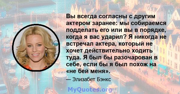 Вы всегда согласны с другим актером заранее: мы собираемся подделать его или вы в порядке, когда я вас ударил? Я никогда не встречал актера, который не хочет действительно ходить туда. Я был бы разочарован в себе, если