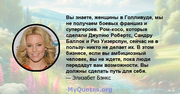 Вы знаете, женщины в Голливуде, мы не получаем боевых франшиз и супергероев. Ром-косо, которые сделали Джулию Робертс, Сандру Баллок и Риз Уизерспун, сейчас не в пользу- никто не делает их. В этом бизнесе, если вы