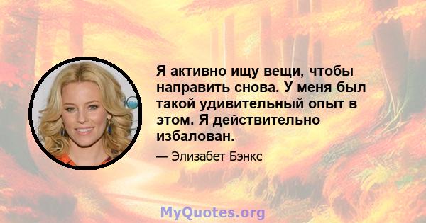 Я активно ищу вещи, чтобы направить снова. У меня был такой удивительный опыт в этом. Я действительно избалован.