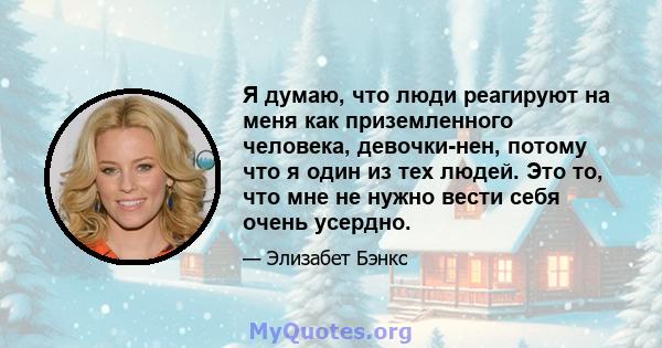 Я думаю, что люди реагируют на меня как приземленного человека, девочки-нен, потому что я один из тех людей. Это то, что мне не нужно вести себя очень усердно.