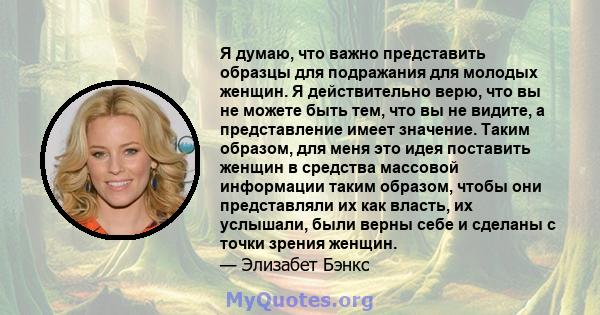 Я думаю, что важно представить образцы для подражания для молодых женщин. Я действительно верю, что вы не можете быть тем, что вы не видите, а представление имеет значение. Таким образом, для меня это идея поставить