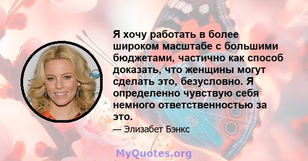 Я хочу работать в более широком масштабе с большими бюджетами, частично как способ доказать, что женщины могут сделать это, безусловно. Я определенно чувствую себя немного ответственностью за это.