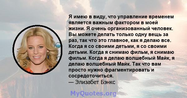 Я имею в виду, что управление временем является важным фактором в моей жизни. Я очень организованный человек. Вы можете делать только одну вещь за раз, так что это главное, как я делаю все. Когда я со своими детьми, я