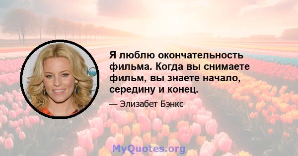 Я люблю окончательность фильма. Когда вы снимаете фильм, вы знаете начало, середину и конец.