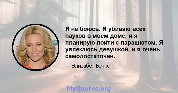 Я не боюсь. Я убиваю всех пауков в моем доме, и я планирую пойти с парашютом. Я увлекаюсь девушкой, и я очень самодостаточен.