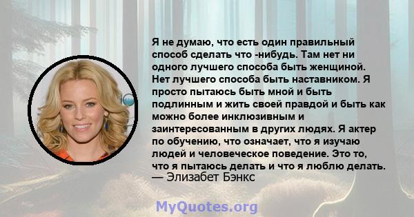 Я не думаю, что есть один правильный способ сделать что -нибудь. Там нет ни одного лучшего способа быть женщиной. Нет лучшего способа быть наставником. Я просто пытаюсь быть мной и быть подлинным и жить своей правдой и