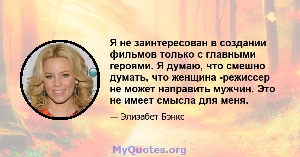 Я не заинтересован в создании фильмов только с главными героями. Я думаю, что смешно думать, что женщина -режиссер не может направить мужчин. Это не имеет смысла для меня.