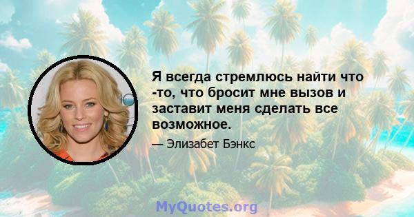 Я всегда стремлюсь найти что -то, что бросит мне вызов и заставит меня сделать все возможное.