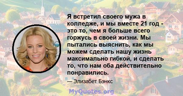 Я встретил своего мужа в колледже, и мы вместе 21 год - это то, чем я больше всего горжусь в своей жизни. Мы пытались выяснить, как мы можем сделать нашу жизнь максимально гибкой, и сделать то, что нам оба действительно 