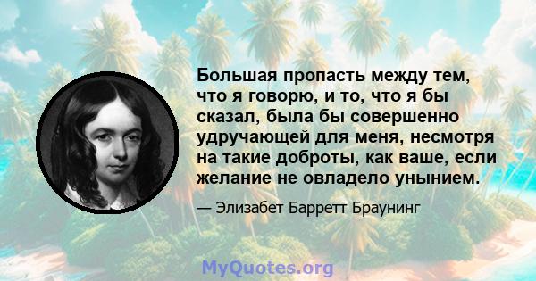 Большая пропасть между тем, что я говорю, и то, что я бы сказал, была бы совершенно удручающей для меня, несмотря на такие доброты, как ваше, если желание не овладело унынием.