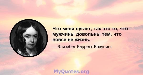 Что меня пугает, так это то, что мужчины довольны тем, что вовсе не жизнь.