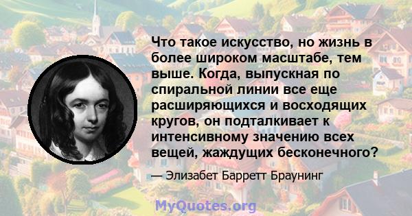 Что такое искусство, но жизнь в более широком масштабе, тем выше. Когда, выпускная по спиральной линии все еще расширяющихся и восходящих кругов, он подталкивает к интенсивному значению всех вещей, жаждущих бесконечного?