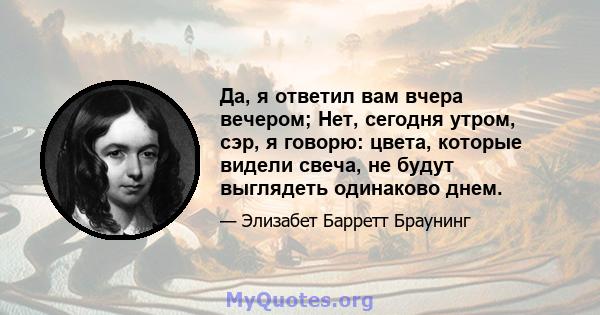 Да, я ответил вам вчера вечером; Нет, сегодня утром, сэр, я говорю: цвета, которые видели свеча, не будут выглядеть одинаково днем.