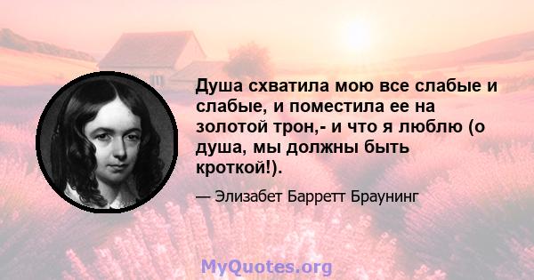 Душа схватила мою все слабые и слабые, и поместила ее на золотой трон,- и что я люблю (о душа, мы должны быть кроткой!).