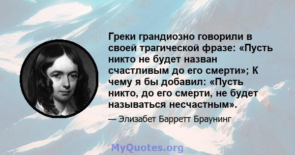 Греки грандиозно говорили в своей трагической фразе: «Пусть никто не будет назван счастливым до его смерти»; К чему я бы добавил: «Пусть никто, до его смерти, не будет называться несчастным».