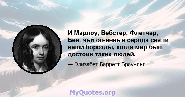 И Марлоу, Вебстер, Флетчер, Бен, чьи огненные сердца сеяли наши борозды, когда мир был достоин таких людей.