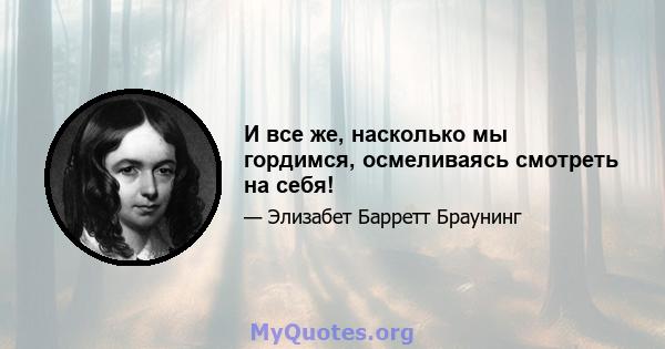 И все же, насколько мы гордимся, осмеливаясь смотреть на себя!