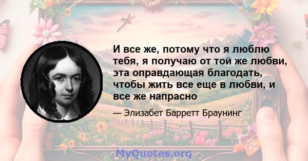 И все же, потому что я люблю тебя, я получаю от той же любви, эта оправдающая благодать, чтобы жить все еще в любви, и все же напрасно