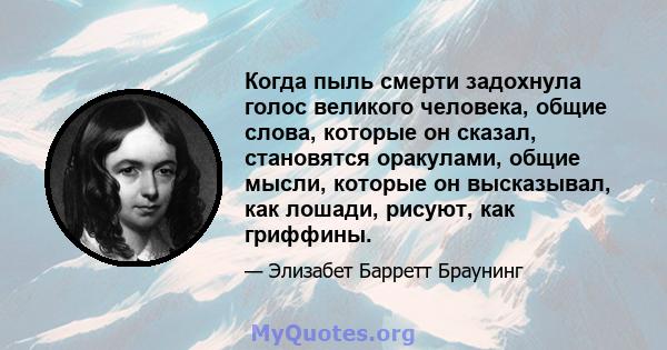 Когда пыль смерти задохнула голос великого человека, общие слова, которые он сказал, становятся оракулами, общие мысли, которые он высказывал, как лошади, рисуют, как гриффины.