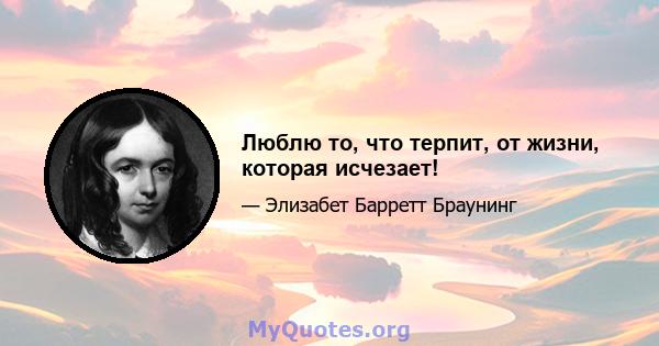 Люблю то, что терпит, от жизни, которая исчезает!