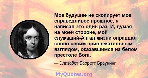 Мое будущее не скопирует мое справедливое прошлое, я написал это один раз. И, думая на моей стороне, мой служащий-Ангал жизни оправдал слово своим привлекательным взглядом, оказавшимся на белом престоле Бога.