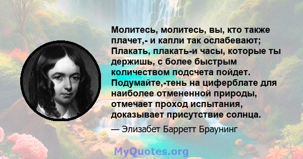 Молитесь, молитесь, вы, кто также плачет,- и капли так ослабевают; Плакать, плакать-и часы, которые ты держишь, с более быстрым количеством подсчета пойдет. Подумайте,-тень на циферблате для наиболее отмененной природы, 