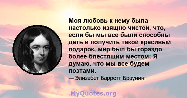 Моя любовь к нему была настолько изящно чистой, что, если бы мы все были способны дать и получить такой красивый подарок, мир был бы гораздо более блестящим местом; Я думаю, что мы все будем поэтами.