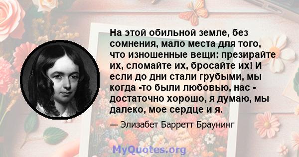 На этой обильной земле, без сомнения, мало места для того, что изношенные вещи: презирайте их, сломайте их, бросайте их! И если до дни стали грубыми, мы когда -то были любовью, нас - достаточно хорошо, я думаю, мы