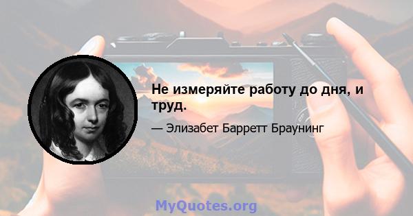 Не измеряйте работу до дня, и труд.