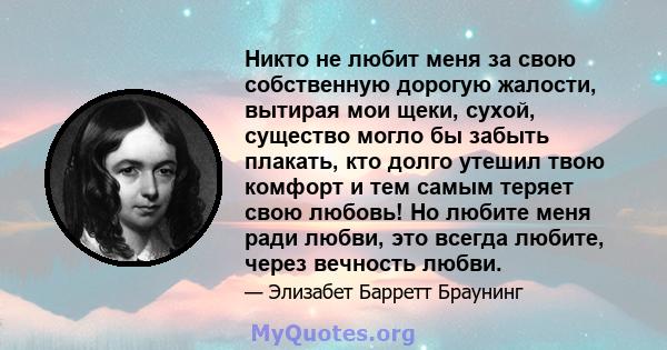 Никто не любит меня за свою собственную дорогую жалости, вытирая мои щеки, сухой, существо могло бы забыть плакать, кто долго утешил твою комфорт и тем самым теряет свою любовь! Но любите меня ради любви, это всегда