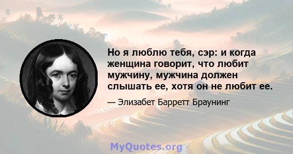 Но я люблю тебя, сэр: и когда женщина говорит, что любит мужчину, мужчина должен слышать ее, хотя он не любит ее.