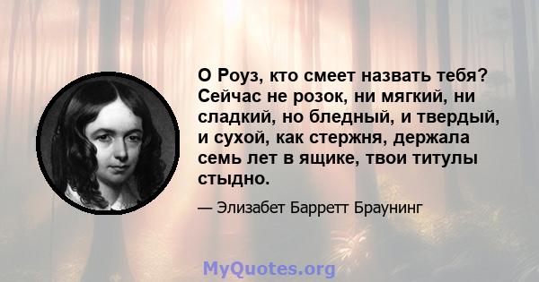 О Роуз, кто смеет назвать тебя? Сейчас не розок, ни мягкий, ни сладкий, но бледный, и твердый, и сухой, как стержня, держала семь лет в ящике, твои титулы стыдно.