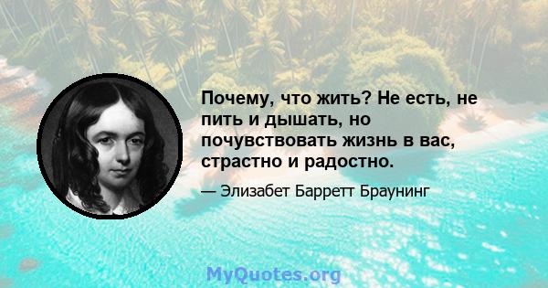 Почему, что жить? Не есть, не пить и дышать, но почувствовать жизнь в вас, страстно и радостно.