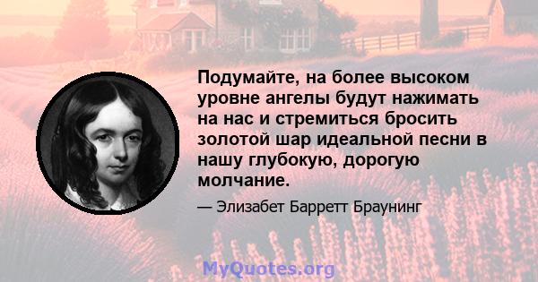 Подумайте, на более высоком уровне ангелы будут нажимать на нас и стремиться бросить золотой шар идеальной песни в нашу глубокую, дорогую молчание.