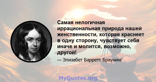 Самая нелогичная иррациональная природа нашей женственности, которая краснеет в одну сторону, чувствует себя иначе и молится, возможно, другой!