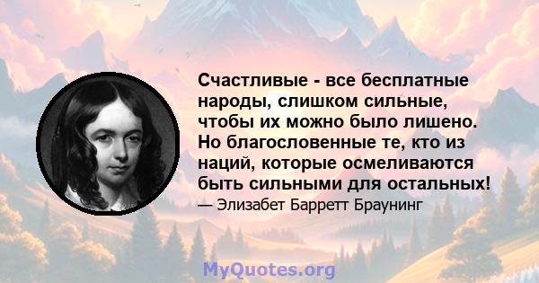 Счастливые - все бесплатные народы, слишком сильные, чтобы их можно было лишено. Но благословенные те, кто из наций, которые осмеливаются быть сильными для остальных!