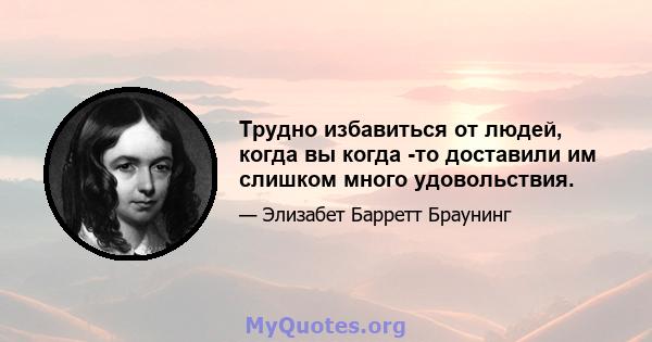 Трудно избавиться от людей, когда вы когда -то доставили им слишком много удовольствия.