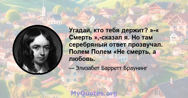 Угадай, кто тебя держит? »-« Смерть »,-сказал я. Но там серебряный ответ прозвучал. Полем Полем «Не смерть, а любовь.