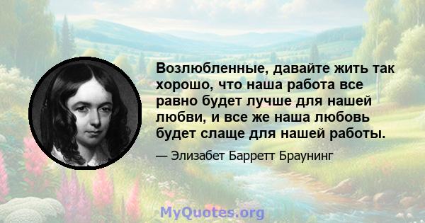 Возлюбленные, давайте жить так хорошо, что наша работа все равно будет лучше для нашей любви, и все же наша любовь будет слаще для нашей работы.