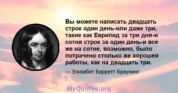 Вы можете написать двадцать строк один день-или даже три, такие как Еврипид за три дня-и сотня строк за один день-и все же на сотне, возможно, было потрачено столько же хорошей работы, как на двадцать три.