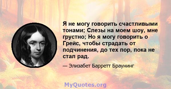 Я не могу говорить счастливыми тонами; Слезы на моем шоу, мне грустно; Но я могу говорить о Грейс, чтобы страдать от подчинения, до тех пор, пока не стал рад.