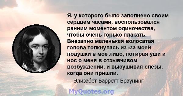 Я, у которого было заполнено своим сердцем часами, воспользовался ранним моментом одиночества, чтобы очень горько плакать. Внезапно маленькая волосатая голова толкнулась из -за моей подушки в мое лицо, потирая уши и нос 